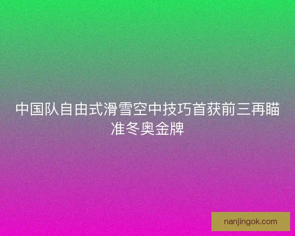 中国队自由式滑雪空中技巧首获前三再瞄准冬奥金牌