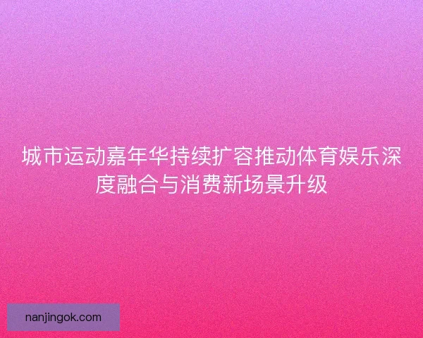 城市运动嘉年华持续扩容推动体育娱乐深度融合与消费新场景升级